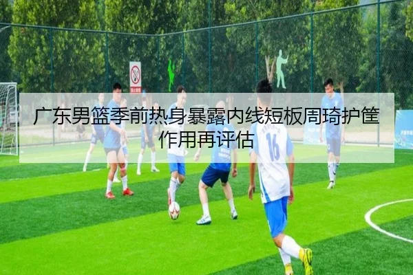 广东男篮季前热身暴露内线短板周琦护筐作用再评估